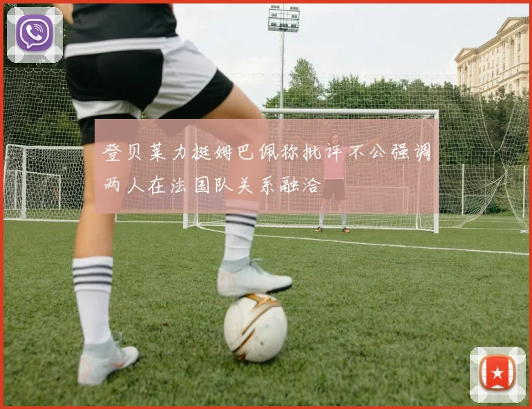 登贝莱力挺姆巴佩称批评不公强调两人在法国队关系融洽