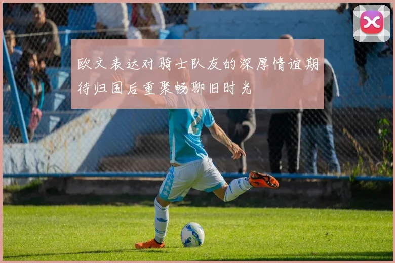 欧文表达对骑士队友的深厚情谊期待归国后重聚畅聊旧时光