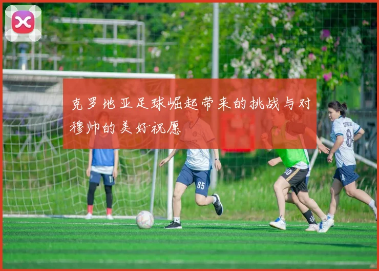 克罗地亚足球崛起带来的挑战与对穆帅的美好祝愿