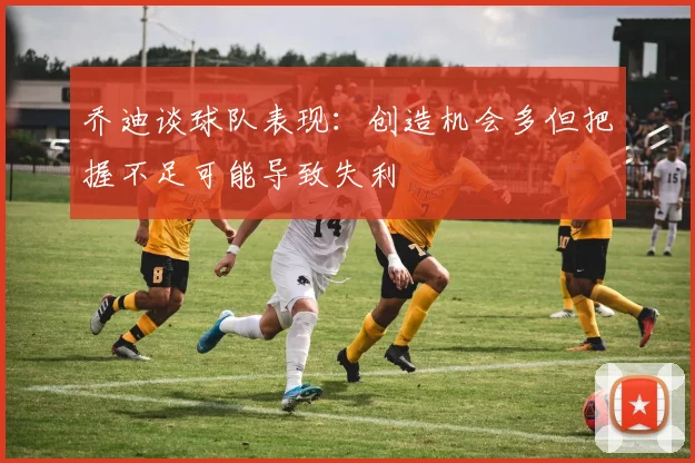 乔迪谈球队表现：创造机会多但把握不足可能导致失利