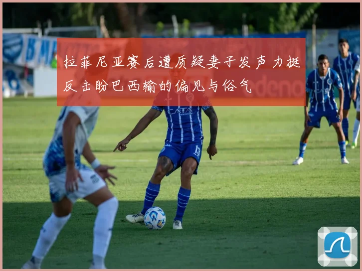 拉菲尼亚赛后遭质疑妻子发声力挺反击盼巴西输的偏见与俗气