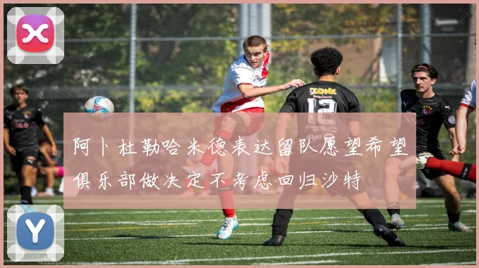 阿卜杜勒哈米德表达留队愿望希望俱乐部做决定不考虑回归沙特