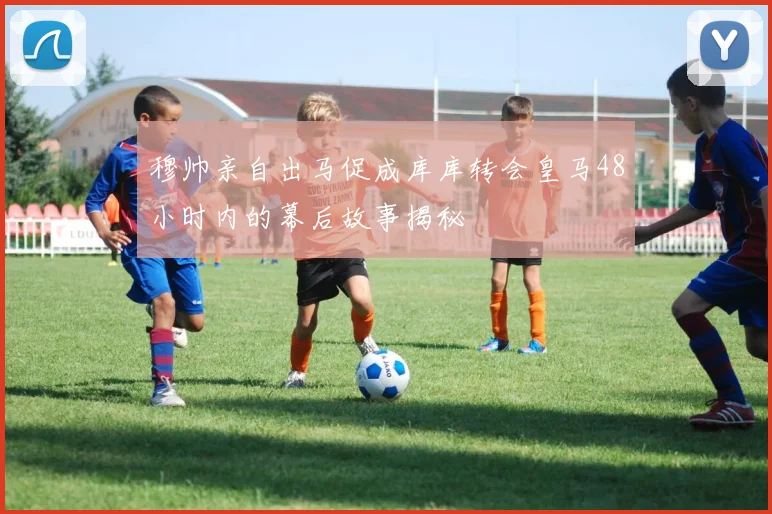 穆帅亲自出马促成库库转会皇马48小时内的幕后故事揭秘
