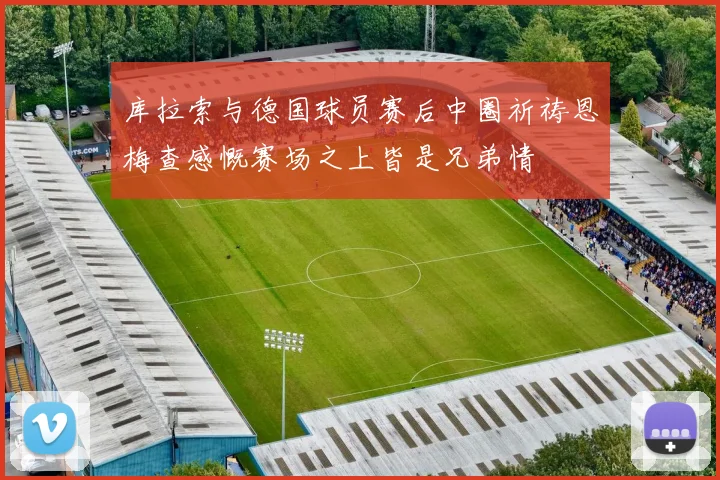 库拉索与德国球员赛后中圈祈祷恩梅查感慨赛场之上皆是兄弟情