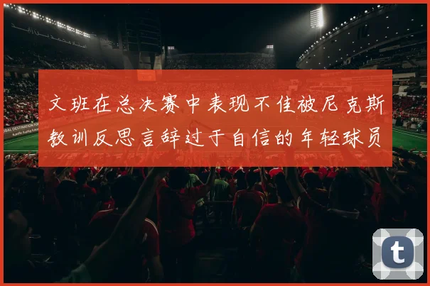 文班在总决赛中表现不佳被尼克斯教训反思言辞过于自信的年轻球员成长之路
