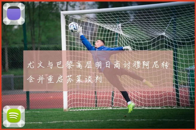 尤文与巴黎高层明日商讨穆阿尼转会并重启苏莱谈判