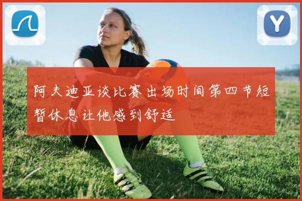 阿夫迪亚谈比赛出场时间第四节短暂休息让他感到舒适