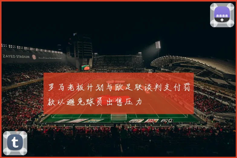 罗马老板计划与欧足联谈判支付罚款以避免球员出售压力