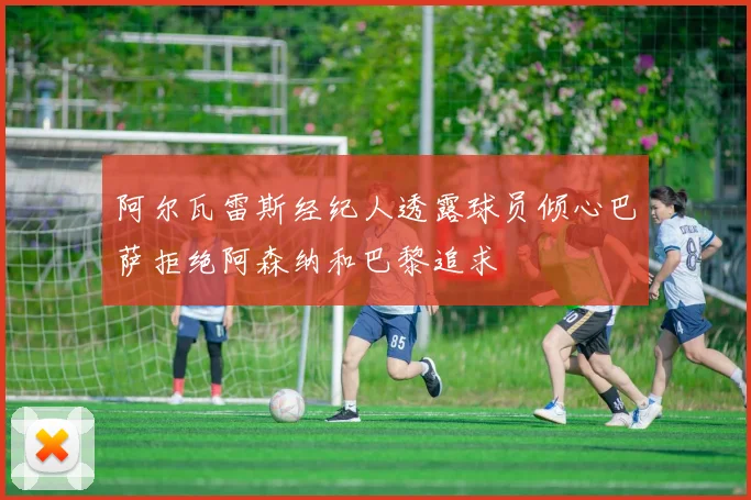 阿尔瓦雷斯经纪人透露球员倾心巴萨拒绝阿森纳和巴黎追求