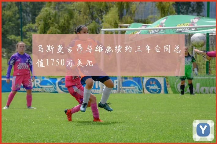 乌斯曼吉昂与雄鹿续约三年合同总值1750万美元