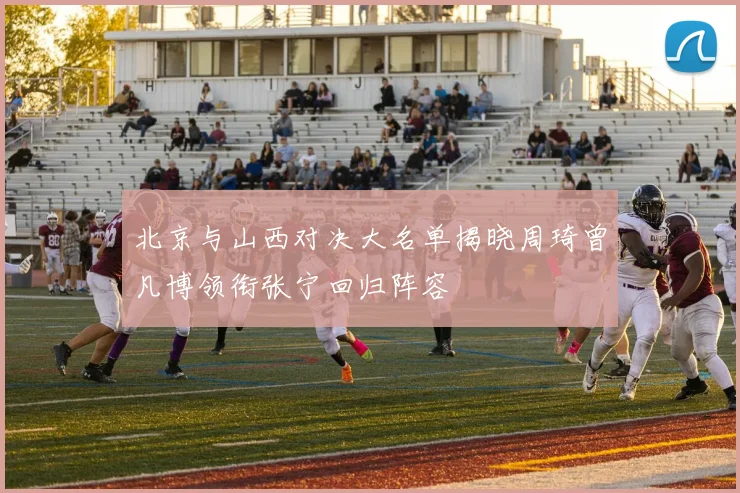 北京与山西对决大名单揭晓周琦曾凡博领衔张宁回归阵容