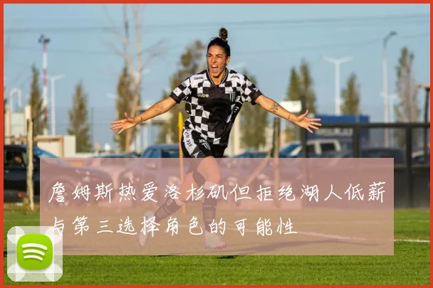 詹姆斯热爱洛杉矶但拒绝湖人低薪与第三选择角色的可能性