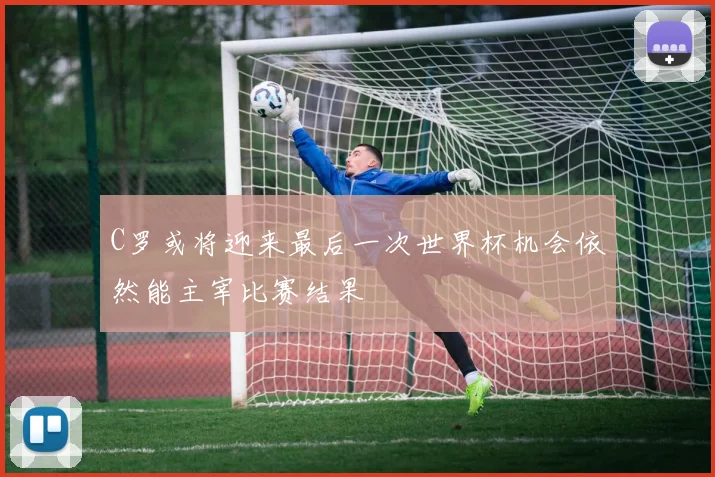C罗或将迎来最后一次世界杯机会依然能主宰比赛结果