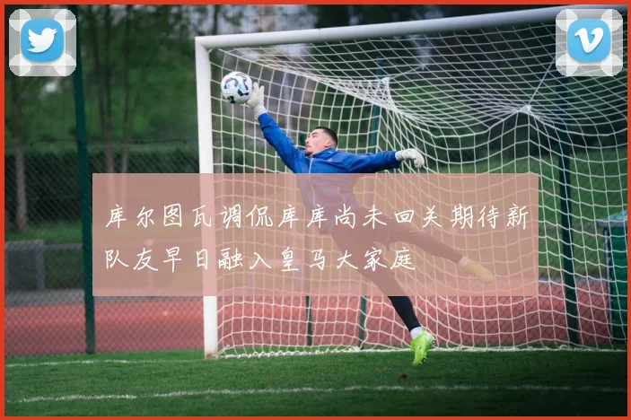库尔图瓦调侃库库尚未回关期待新队友早日融入皇马大家庭