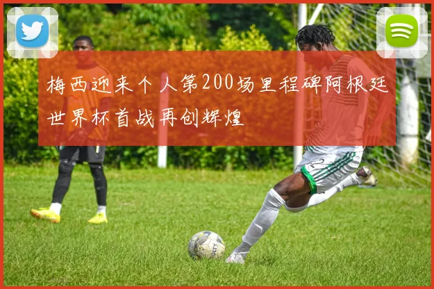 梅西迎来个人第200场里程碑阿根廷世界杯首战再创辉煌